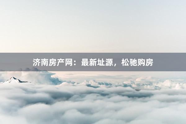 济南房产网：最新址源，松驰购房