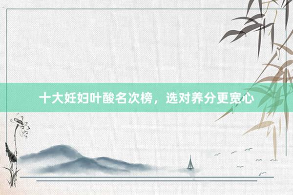 十大妊妇叶酸名次榜，选对养分更宽心