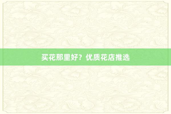 买花那里好？优质花店推选