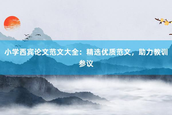 小学西宾论文范文大全:精选优质范文,助力教训参议