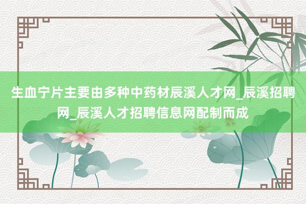 生血宁片主要由多种中药材辰溪人才网_辰溪招聘网_辰溪人才招聘信息网配制而成