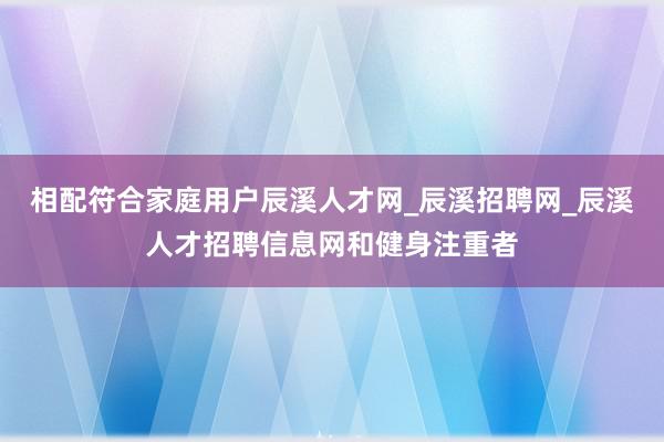 相配符合家庭用户辰溪人才网_辰溪招聘网_辰溪人才招聘信息网和健身注重者