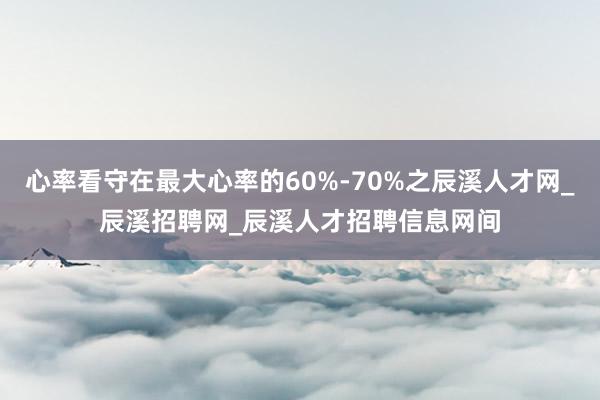 心率看守在最大心率的60%-70%之辰溪人才网_辰溪招聘网_辰溪人才招聘信息网间