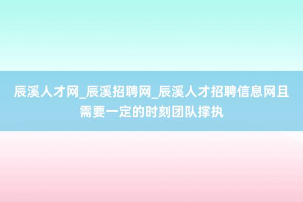 辰溪人才网_辰溪招聘网_辰溪人才招聘信息网且需要一定的时刻团队撑执